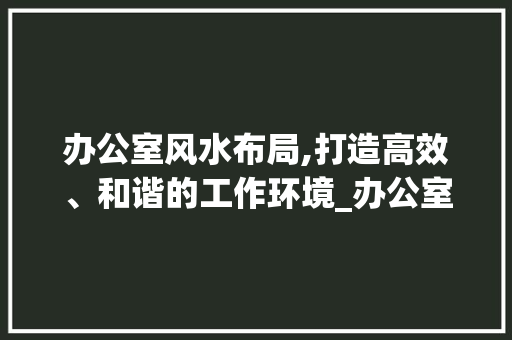 办公室风水布局,打造高效、和谐的工作环境_办公室设计风水布局图