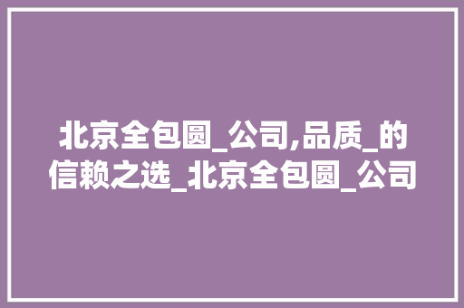 北京全包圆_公司,品质_的信赖之选_北京全包圆_公司好吗