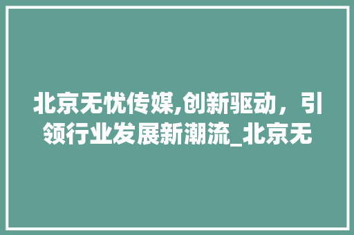 北京无忧传媒,创新驱动，引领行业发展新潮流_北京无忧传媒公司简介 家居装饰