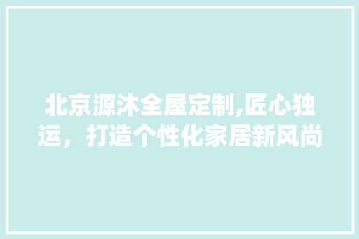 北京源沐全屋定制,匠心独运，打造个性化家居新风尚_北京源沐全屋定制