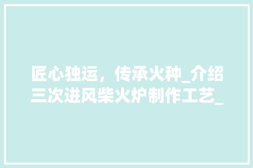 匠心独运，传承火种_介绍三次进风柴火炉制作工艺_三次进风柴火炉制作图纸 装修知识