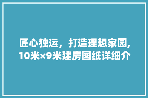 匠心独运，打造理想家园,10米×9米建房图纸详细介绍_长10米宽9米建房图纸 买房须知