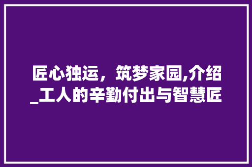 匠心独运，筑梦家园,介绍_工人的辛勤付出与智慧匠心_附近_工人电话 家居装饰