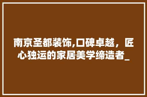 南京圣都装饰,口碑卓越，匠心独运的家居美学缔造者_南京圣都装饰的口碑怎么样 装修知识