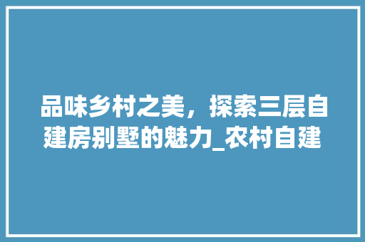 品味乡村之美，探索三层自建房别墅的魅力_农村自建房三层别墅效果图 二手房