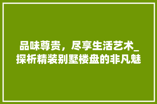 品味尊贵，尽享生活艺术_探析精装别墅楼盘的非凡魅力_精装别墅楼盘 装修知识