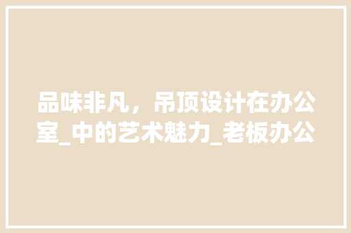 品味非凡，吊顶设计在办公室_中的艺术魅力_老板办公室_效果图吊顶