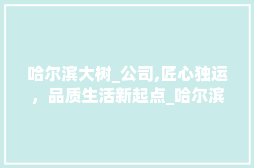 哈尔滨大树_公司,匠心独运，品质生活新起点_哈尔滨大树_公司怎么样