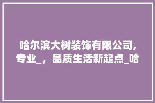 哈尔滨大树装饰有限公司,专业_，品质生活新起点_哈尔滨大树装饰有限公司地址电话 家居装饰