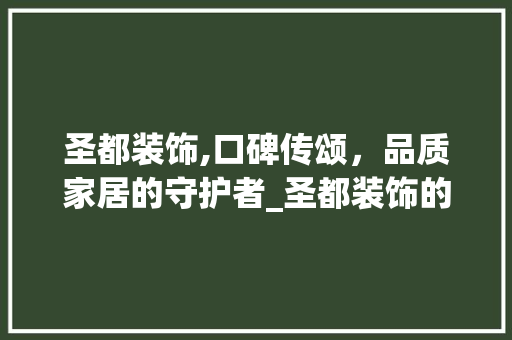圣都装饰,口碑传颂，品质家居的守护者_圣都装饰的口碑怎么样 买房须知