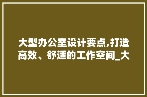 大型办公室设计要点,打造高效、舒适的工作空间_大型办公室设计要点 二手房
