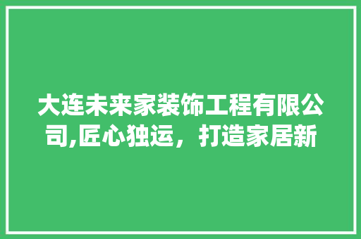 大连未来家装饰工程有限公司,匠心独运，打造家居新风尚_大连未来家装饰工程有限公司电话