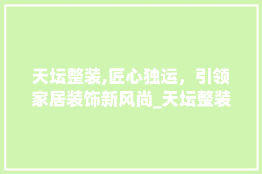 天坛整装,匠心独运，引领家居装饰新风尚_天坛整装怎么样 二手房