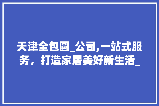 天津全包圆_公司,一站式服务，打造家居美好新生活_天津全包圆_公司电话 家居设计