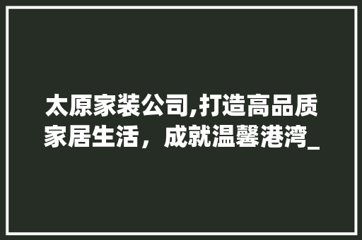 太原家装公司,打造高品质家居生活，成就温馨港湾_太原_家装公司
