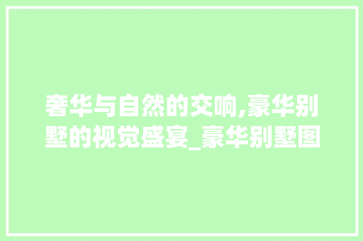 奢华与自然的交响,豪华别墅的视觉盛宴_豪华别墅图片
