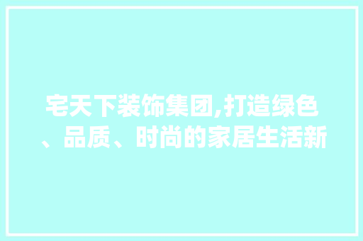 宅天下装饰集团,打造绿色、品质、时尚的家居生活新典范_宅天下装饰集团