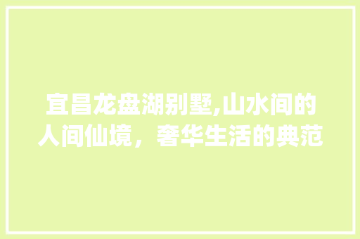 宜昌龙盘湖别墅,山水间的人间仙境，奢华生活的典范_宜昌龙盘湖别墅