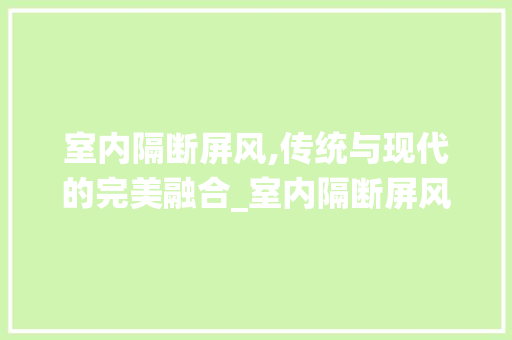 室内隔断屏风,传统与现代的完美融合_室内隔断屏风 装修知识