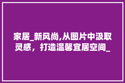 家居_新风尚,从图片中汲取灵感，打造温馨宜居空间_房子_图片参考 二手房