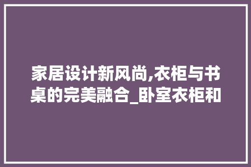 家居设计新风尚,衣柜与书桌的完美融合_卧室衣柜和书桌连体效果图 二手房