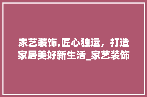 家艺装饰,匠心独运，打造家居美好新生活_家艺装饰公司怎么样 家居装饰