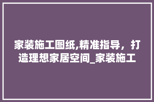 家装施工图纸,精准指导，打造理想家居空间_家装施工图纸有哪些
