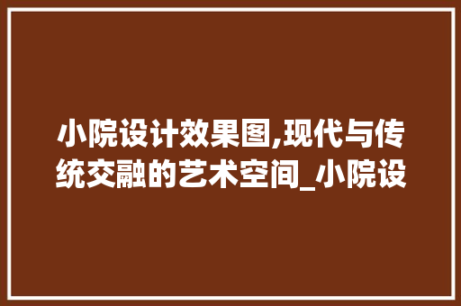 小院设计效果图,现代与传统交融的艺术空间_小院设计效果图 装修知识