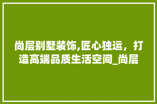 尚层别墅装饰,匠心独运，打造高端品质生活空间_尚层别墅装饰公司怎么样啊 装修知识