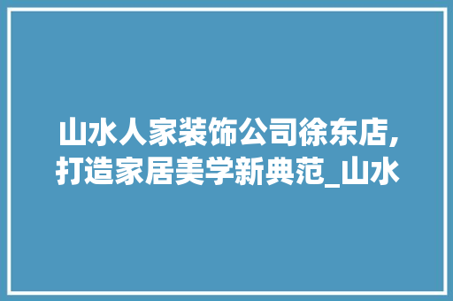 山水人家装饰公司徐东店,打造家居美学新典范_山水人家装饰公司徐东店地址 家居设计