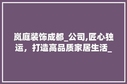 岚庭装饰成都_公司,匠心独运，打造高品质家居生活_岚庭装饰成都_公司怎么样 买房须知