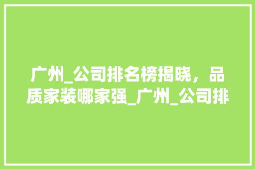 广州_公司排名榜揭晓，品质家装哪家强_广州_公司排名榜