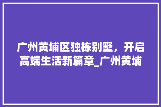 广州黄埔区独栋别墅，开启高端生活新篇章_广州黄埔区独栋别墅出售