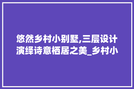 悠然乡村小别墅,三层设计演绎诗意栖居之美_乡村小别墅三层效果图图片