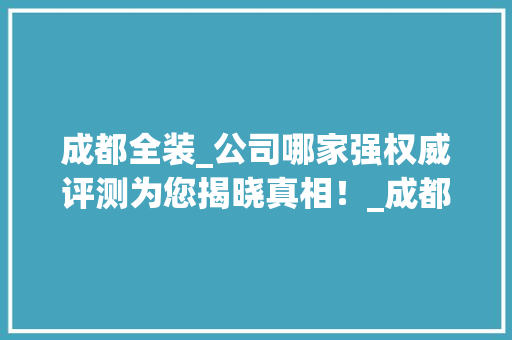 成都全装_公司哪家强权威评测为您揭晓真相！_成都全装哪家_公司好