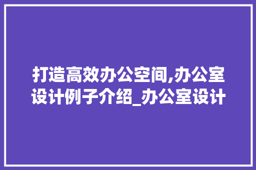 打造高效办公空间,办公室设计例子介绍_办公室设计例子