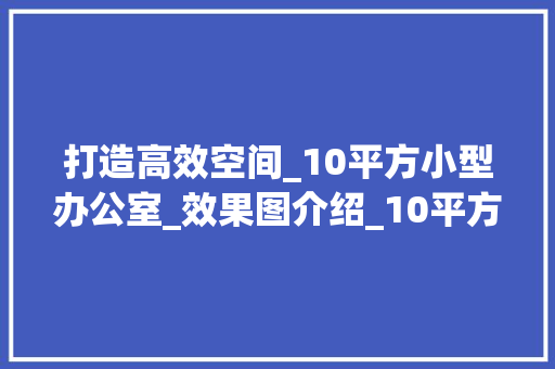 打造高效空间_10平方小型办公室_效果图介绍_10平方小型办公室_效果图