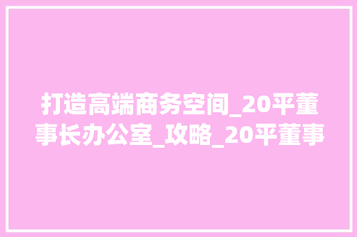 打造高端商务空间_20平董事长办公室_攻略_20平董事长办公室_