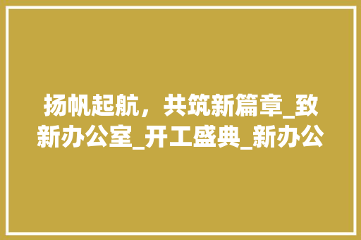 扬帆起航，共筑新篇章_致新办公室_开工盛典_新办公室_开工致词 买房须知