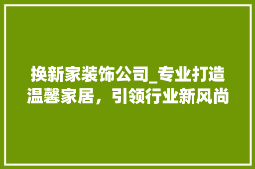 换新家装饰公司_专业打造温馨家居，引领行业新风尚_换新家装饰公司怎么样 家居设计
