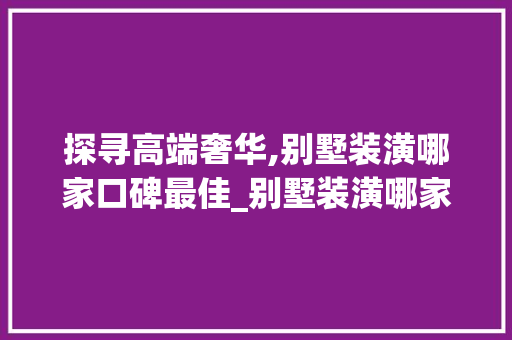 探寻高端奢华,别墅装潢哪家口碑最佳_别墅装潢哪家比较好 家居设计