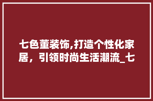 七色董装饰,打造个性化家居，引领时尚生活潮流_七色董装饰 七色董装饰,打造个性化家居，引领时尚生活潮流_七色董装饰 家居装饰