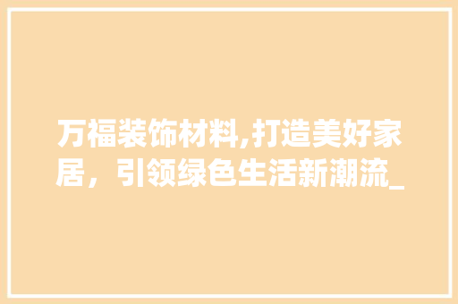 万福装饰材料,打造美好家居，引领绿色生活新潮流_万福装饰材料 万福装饰材料,打造美好家居，引领绿色生活新潮流_万福装饰材料 装修知识