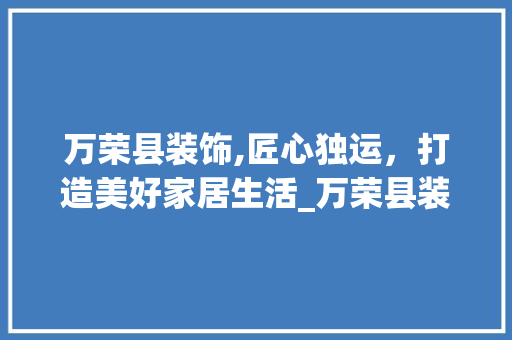 万荣县装饰,匠心独运，打造美好家居生活_万荣县装饰 万荣县装饰,匠心独运，打造美好家居生活_万荣县装饰 装修知识
