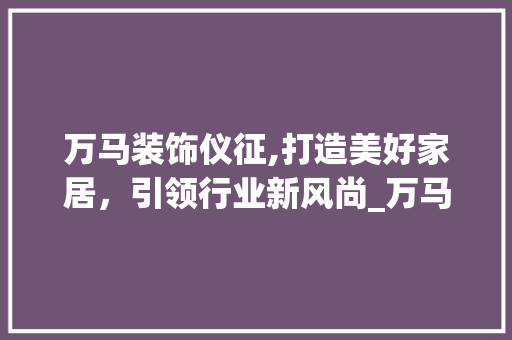 万马装饰仪征,打造美好家居，引领行业新风尚_万马装饰仪征 万马装饰仪征,打造美好家居，引领行业新风尚_万马装饰仪征 装修知识