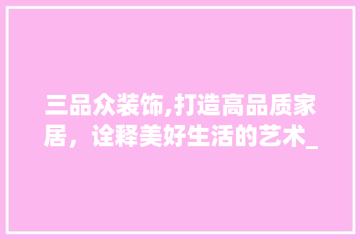 三品众装饰,打造高品质家居，诠释美好生活的艺术_三品众装饰 三品众装饰,打造高品质家居，诠释美好生活的艺术_三品众装饰 买房须知