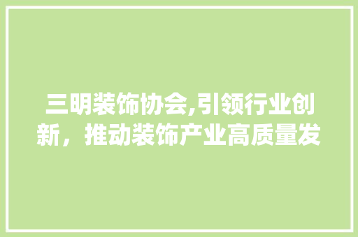 三明装饰协会,引领行业创新，推动装饰产业高质量发展_三明装饰协会 三明装饰协会,引领行业创新，推动装饰产业高质量发展_三明装饰协会 家居装饰