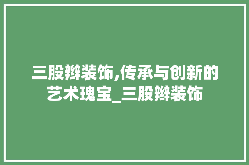 三股辫装饰,传承与创新的艺术瑰宝_三股辫装饰 三股辫装饰,传承与创新的艺术瑰宝_三股辫装饰 买房须知