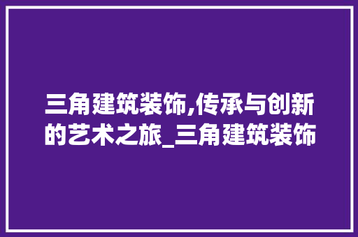 三角建筑装饰,传承与创新的艺术之旅_三角建筑装饰 三角建筑装饰,传承与创新的艺术之旅_三角建筑装饰 装修知识