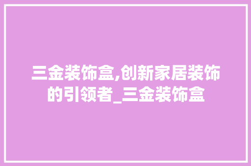 三金装饰盒,创新家居装饰的引领者_三金装饰盒 三金装饰盒,创新家居装饰的引领者_三金装饰盒 家居装饰